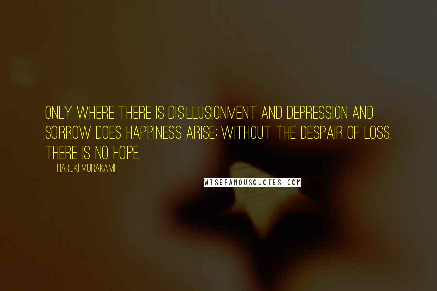 Haruki Murakami Quotes: Only where there is disillusionment and depression and sorrow does happiness arise; without the despair of loss, there is no hope.