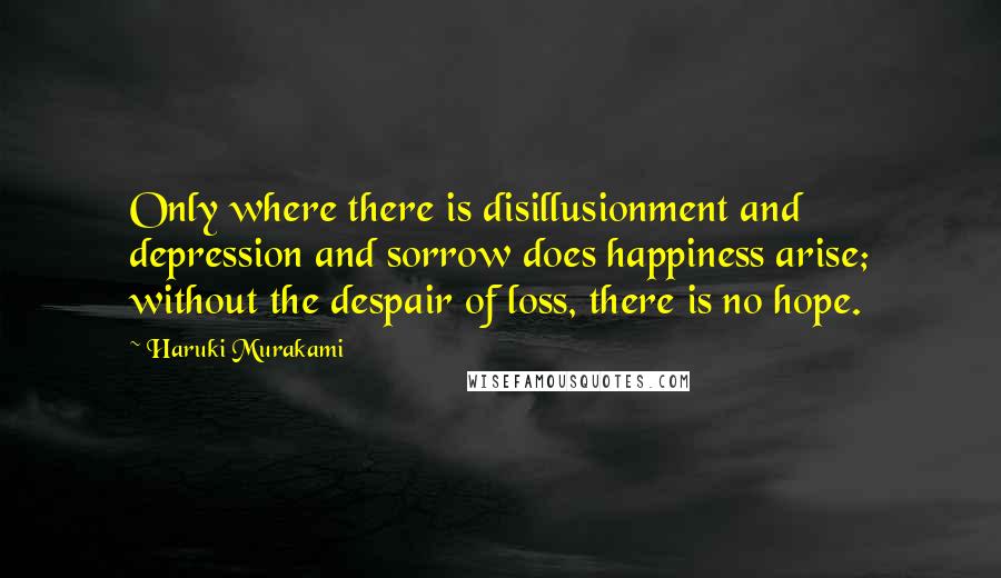 Haruki Murakami Quotes: Only where there is disillusionment and depression and sorrow does happiness arise; without the despair of loss, there is no hope.