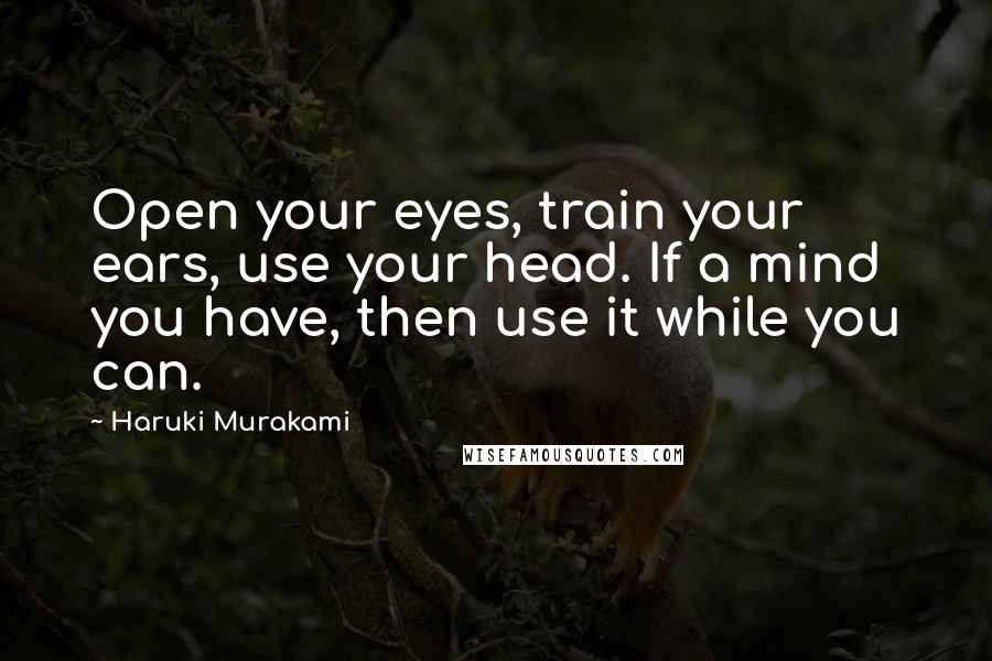 Haruki Murakami Quotes: Open your eyes, train your ears, use your head. If a mind you have, then use it while you can.