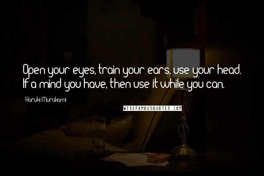 Haruki Murakami Quotes: Open your eyes, train your ears, use your head. If a mind you have, then use it while you can.