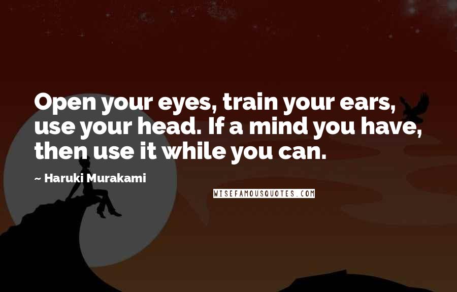 Haruki Murakami Quotes: Open your eyes, train your ears, use your head. If a mind you have, then use it while you can.