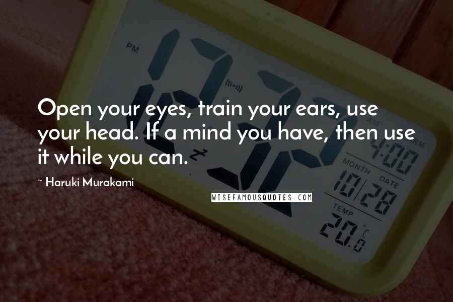 Haruki Murakami Quotes: Open your eyes, train your ears, use your head. If a mind you have, then use it while you can.