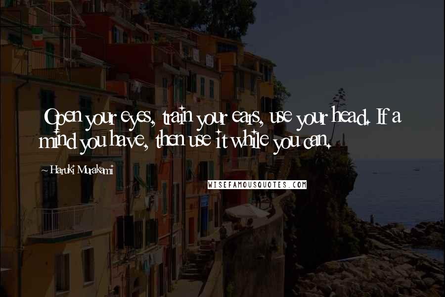 Haruki Murakami Quotes: Open your eyes, train your ears, use your head. If a mind you have, then use it while you can.
