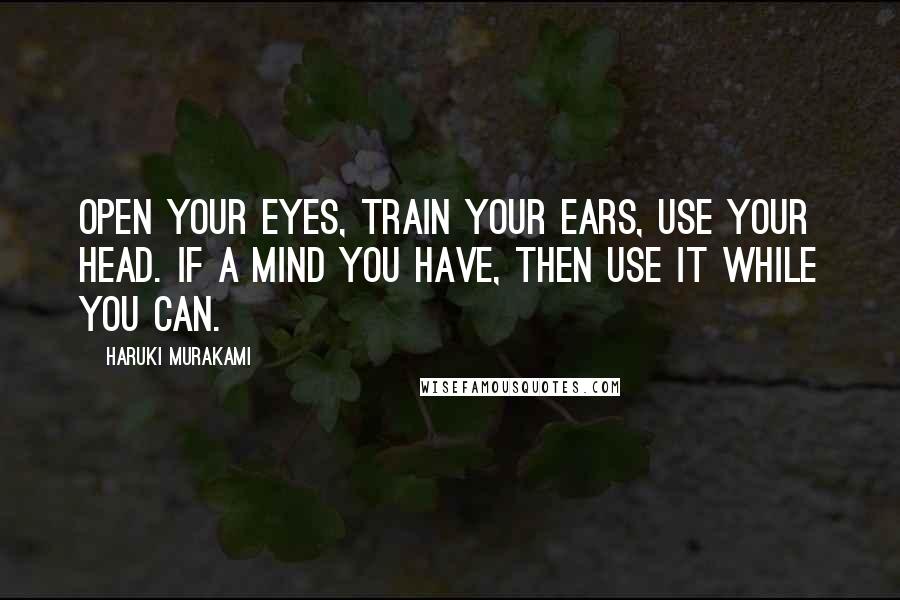 Haruki Murakami Quotes: Open your eyes, train your ears, use your head. If a mind you have, then use it while you can.