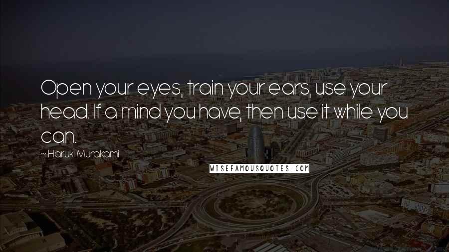 Haruki Murakami Quotes: Open your eyes, train your ears, use your head. If a mind you have, then use it while you can.