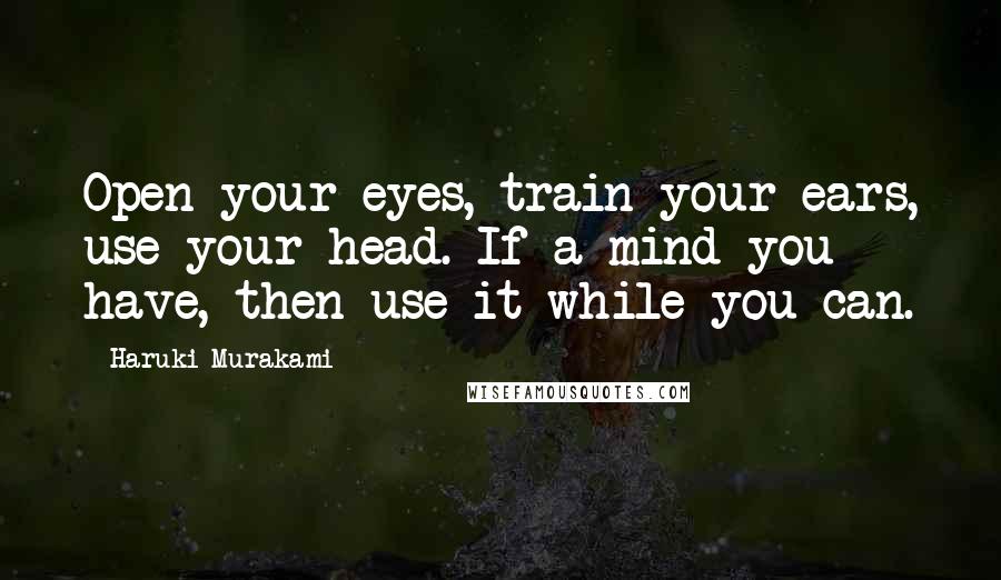Haruki Murakami Quotes: Open your eyes, train your ears, use your head. If a mind you have, then use it while you can.