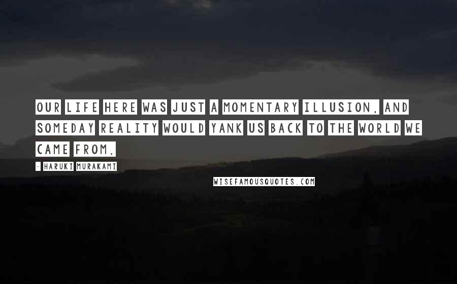 Haruki Murakami Quotes: Our life here was just a momentary illusion, and someday reality would yank us back to the world we came from.