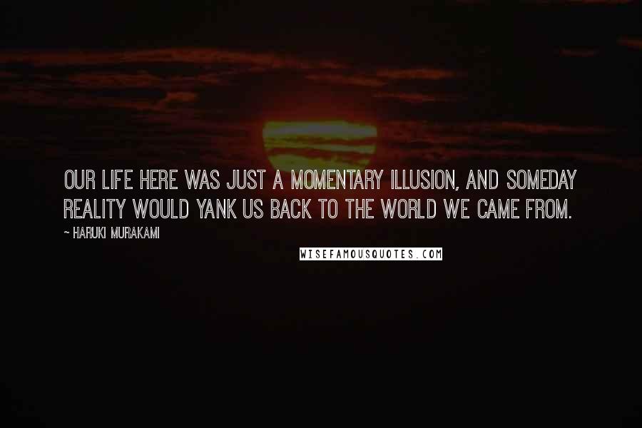 Haruki Murakami Quotes: Our life here was just a momentary illusion, and someday reality would yank us back to the world we came from.