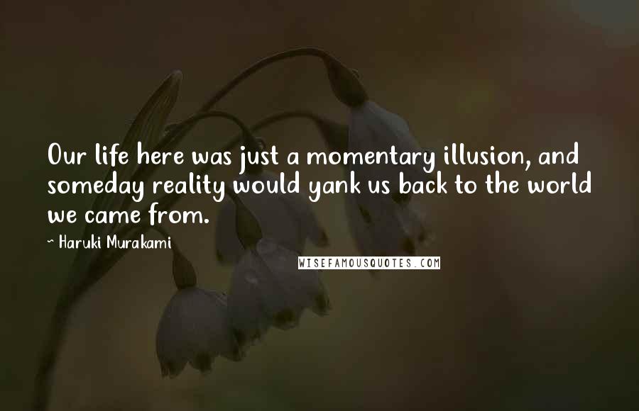 Haruki Murakami Quotes: Our life here was just a momentary illusion, and someday reality would yank us back to the world we came from.