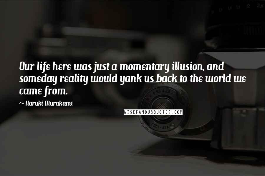 Haruki Murakami Quotes: Our life here was just a momentary illusion, and someday reality would yank us back to the world we came from.