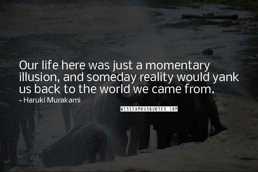 Haruki Murakami Quotes: Our life here was just a momentary illusion, and someday reality would yank us back to the world we came from.