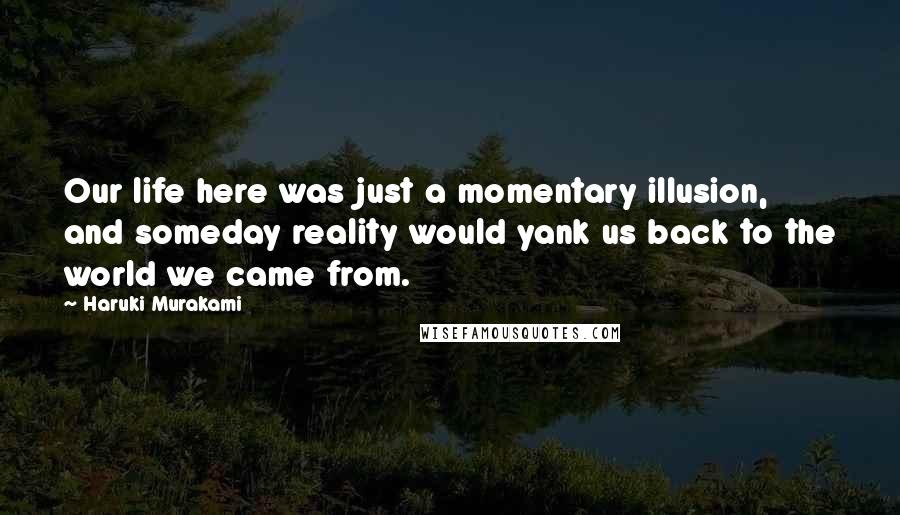 Haruki Murakami Quotes: Our life here was just a momentary illusion, and someday reality would yank us back to the world we came from.