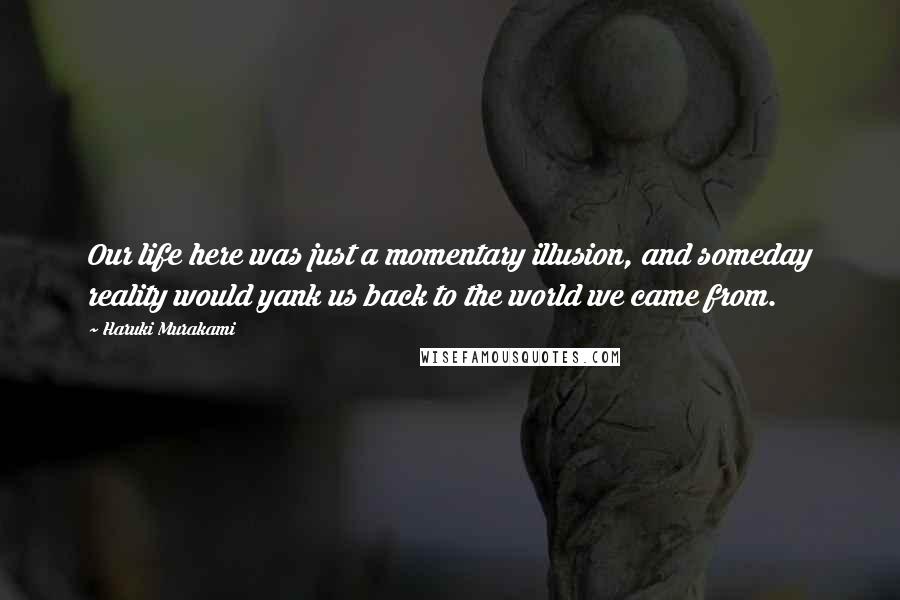 Haruki Murakami Quotes: Our life here was just a momentary illusion, and someday reality would yank us back to the world we came from.