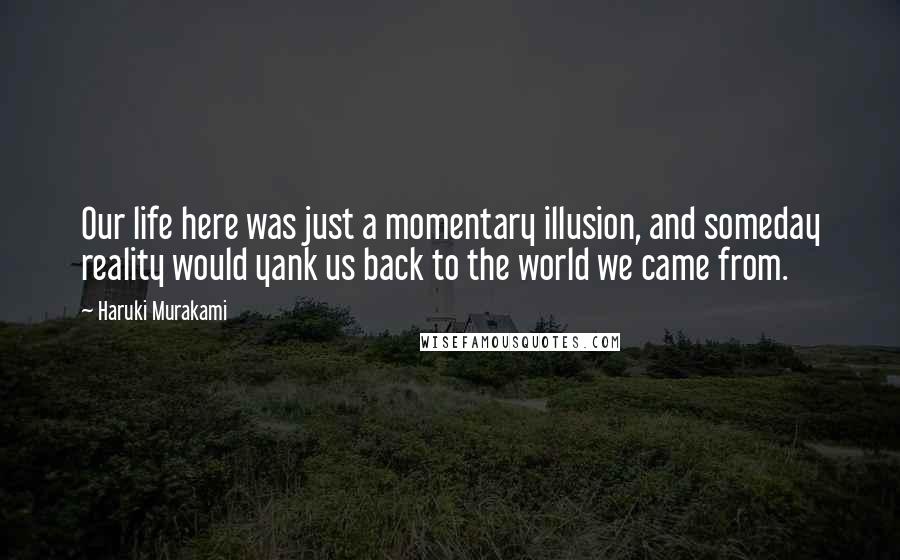 Haruki Murakami Quotes: Our life here was just a momentary illusion, and someday reality would yank us back to the world we came from.