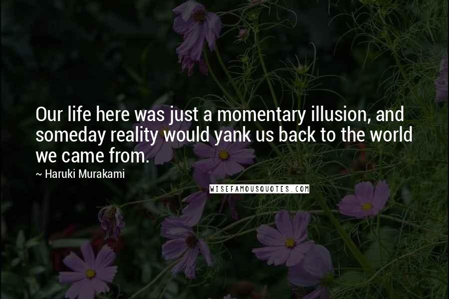 Haruki Murakami Quotes: Our life here was just a momentary illusion, and someday reality would yank us back to the world we came from.