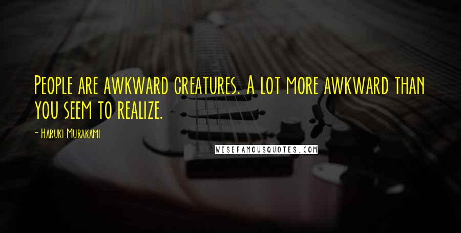 Haruki Murakami Quotes: People are awkward creatures. A lot more awkward than you seem to realize.