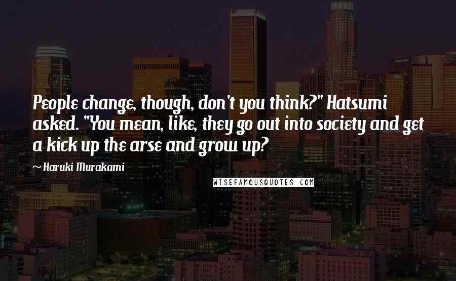 Haruki Murakami Quotes: People change, though, don't you think?" Hatsumi asked. "You mean, like, they go out into society and get a kick up the arse and grow up?