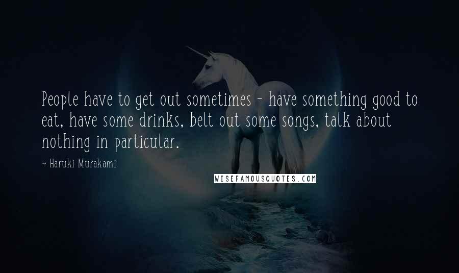 Haruki Murakami Quotes: People have to get out sometimes - have something good to eat, have some drinks, belt out some songs, talk about nothing in particular.