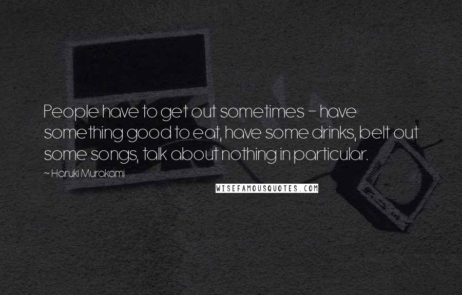 Haruki Murakami Quotes: People have to get out sometimes - have something good to eat, have some drinks, belt out some songs, talk about nothing in particular.