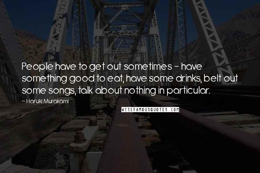 Haruki Murakami Quotes: People have to get out sometimes - have something good to eat, have some drinks, belt out some songs, talk about nothing in particular.