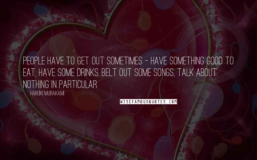 Haruki Murakami Quotes: People have to get out sometimes - have something good to eat, have some drinks, belt out some songs, talk about nothing in particular.