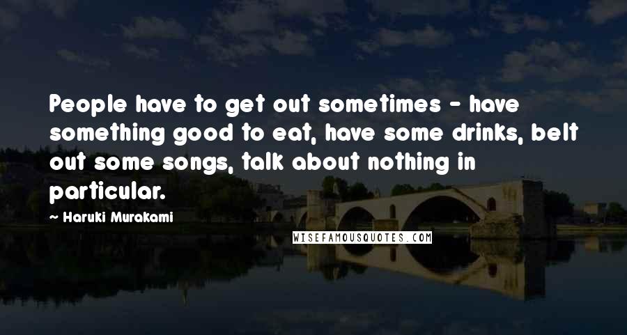 Haruki Murakami Quotes: People have to get out sometimes - have something good to eat, have some drinks, belt out some songs, talk about nothing in particular.