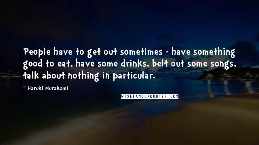 Haruki Murakami Quotes: People have to get out sometimes - have something good to eat, have some drinks, belt out some songs, talk about nothing in particular.