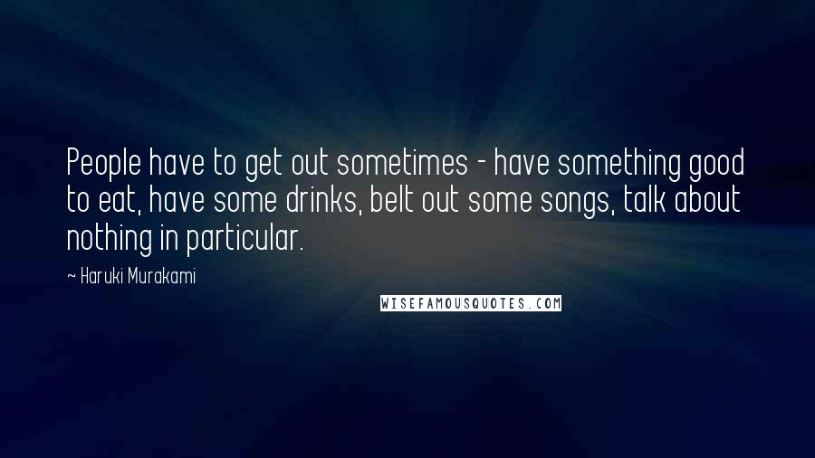 Haruki Murakami Quotes: People have to get out sometimes - have something good to eat, have some drinks, belt out some songs, talk about nothing in particular.