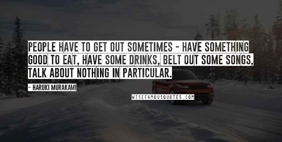 Haruki Murakami Quotes: People have to get out sometimes - have something good to eat, have some drinks, belt out some songs, talk about nothing in particular.