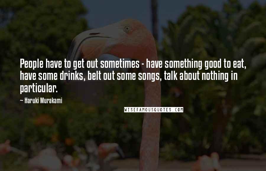 Haruki Murakami Quotes: People have to get out sometimes - have something good to eat, have some drinks, belt out some songs, talk about nothing in particular.