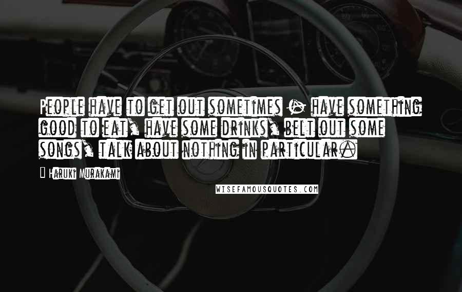 Haruki Murakami Quotes: People have to get out sometimes - have something good to eat, have some drinks, belt out some songs, talk about nothing in particular.