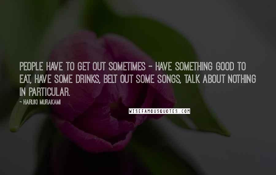 Haruki Murakami Quotes: People have to get out sometimes - have something good to eat, have some drinks, belt out some songs, talk about nothing in particular.