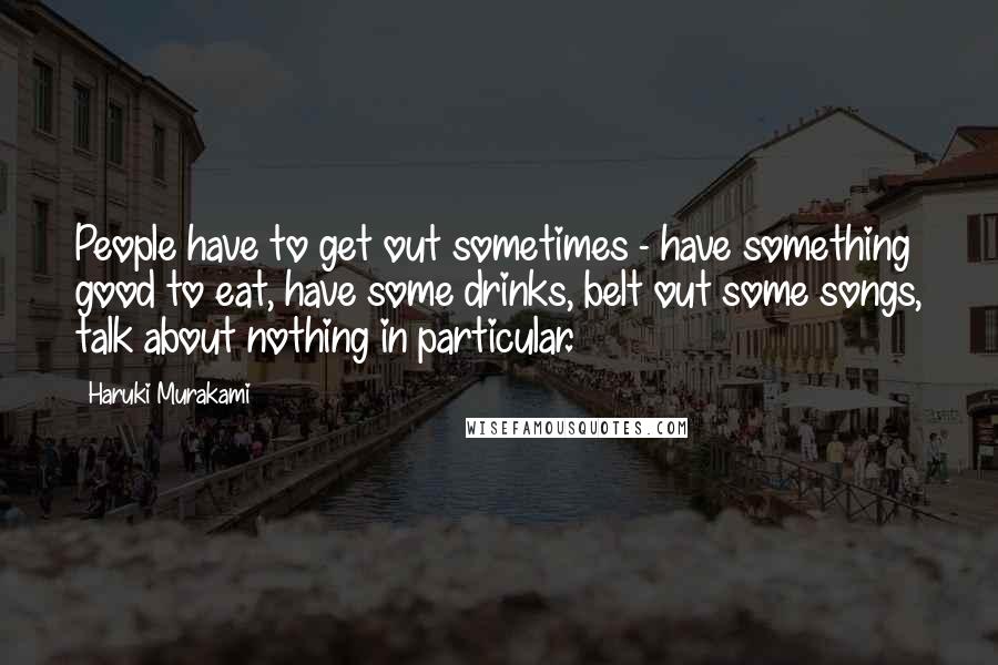 Haruki Murakami Quotes: People have to get out sometimes - have something good to eat, have some drinks, belt out some songs, talk about nothing in particular.