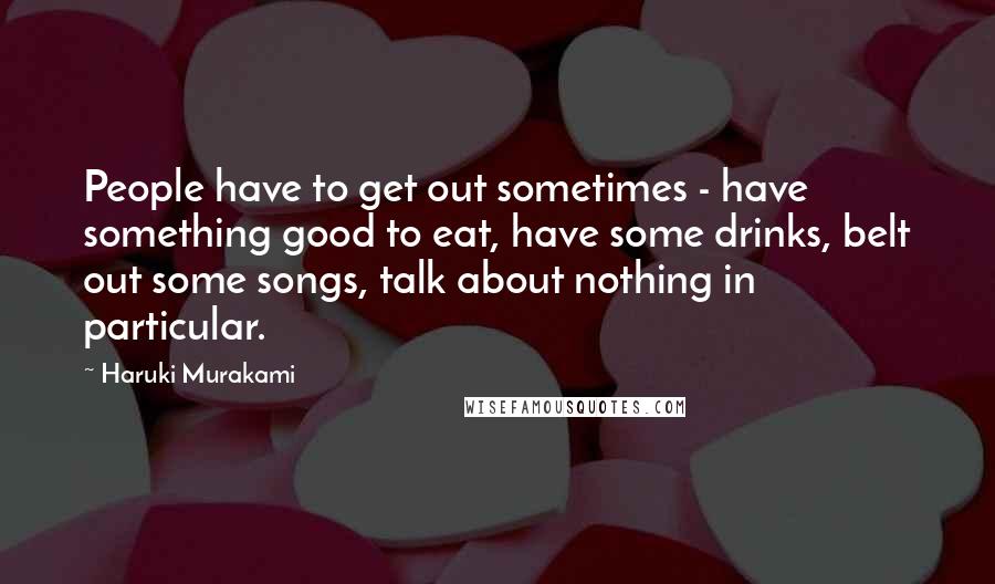 Haruki Murakami Quotes: People have to get out sometimes - have something good to eat, have some drinks, belt out some songs, talk about nothing in particular.