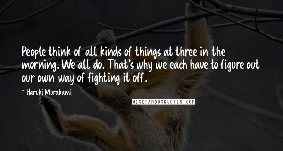 Haruki Murakami Quotes: People think of all kinds of things at three in the morning. We all do. That's why we each have to figure out our own way of fighting it off.