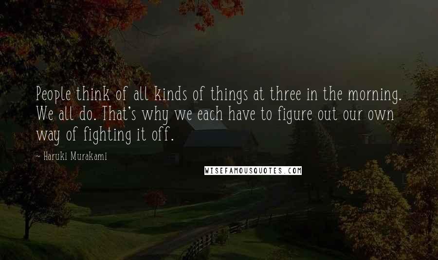 Haruki Murakami Quotes: People think of all kinds of things at three in the morning. We all do. That's why we each have to figure out our own way of fighting it off.