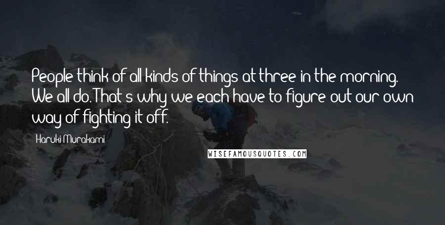 Haruki Murakami Quotes: People think of all kinds of things at three in the morning. We all do. That's why we each have to figure out our own way of fighting it off.