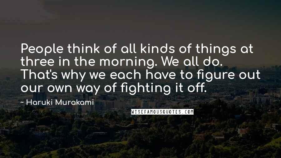 Haruki Murakami Quotes: People think of all kinds of things at three in the morning. We all do. That's why we each have to figure out our own way of fighting it off.