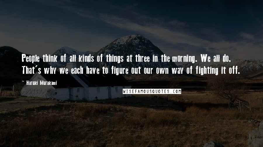 Haruki Murakami Quotes: People think of all kinds of things at three in the morning. We all do. That's why we each have to figure out our own way of fighting it off.