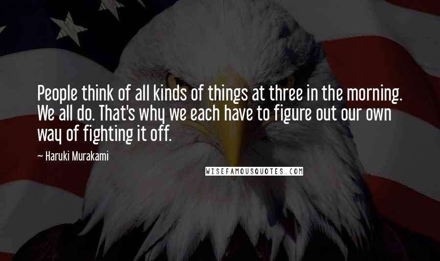 Haruki Murakami Quotes: People think of all kinds of things at three in the morning. We all do. That's why we each have to figure out our own way of fighting it off.