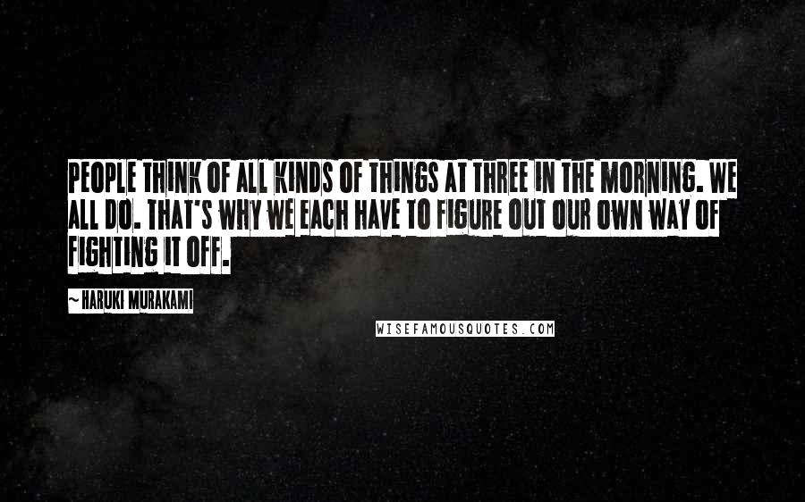 Haruki Murakami Quotes: People think of all kinds of things at three in the morning. We all do. That's why we each have to figure out our own way of fighting it off.