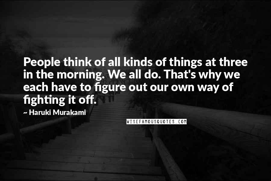 Haruki Murakami Quotes: People think of all kinds of things at three in the morning. We all do. That's why we each have to figure out our own way of fighting it off.