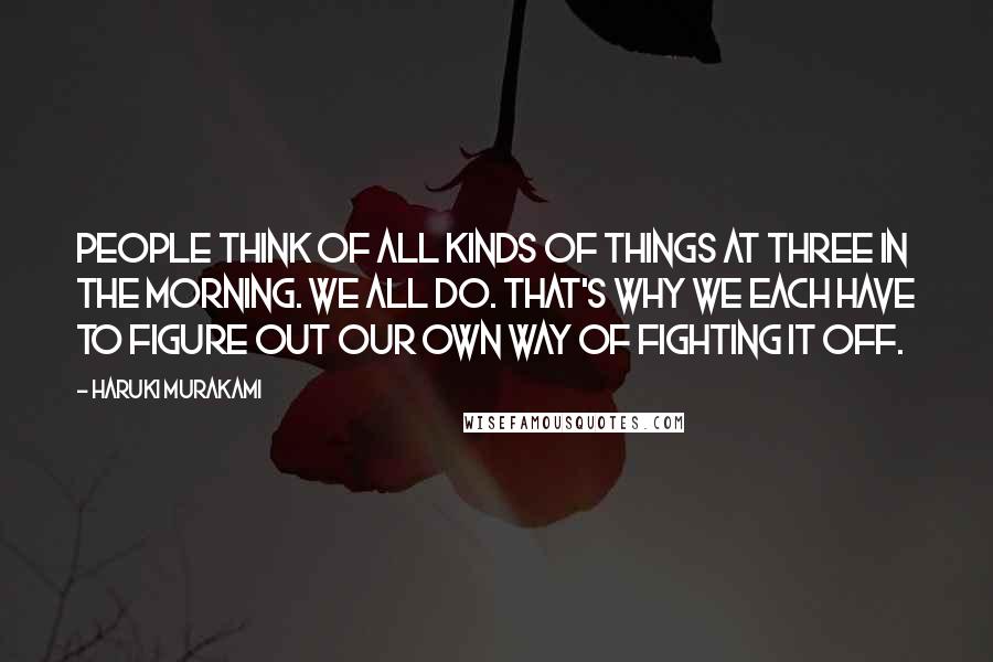 Haruki Murakami Quotes: People think of all kinds of things at three in the morning. We all do. That's why we each have to figure out our own way of fighting it off.