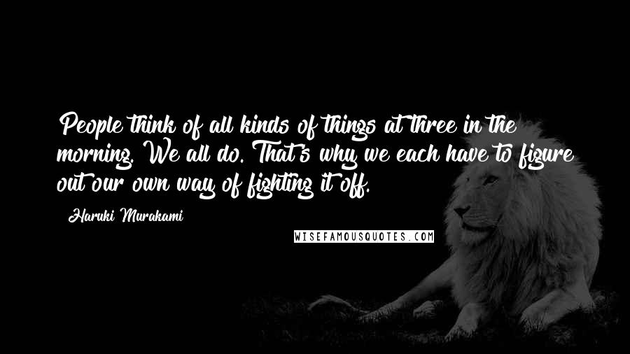 Haruki Murakami Quotes: People think of all kinds of things at three in the morning. We all do. That's why we each have to figure out our own way of fighting it off.