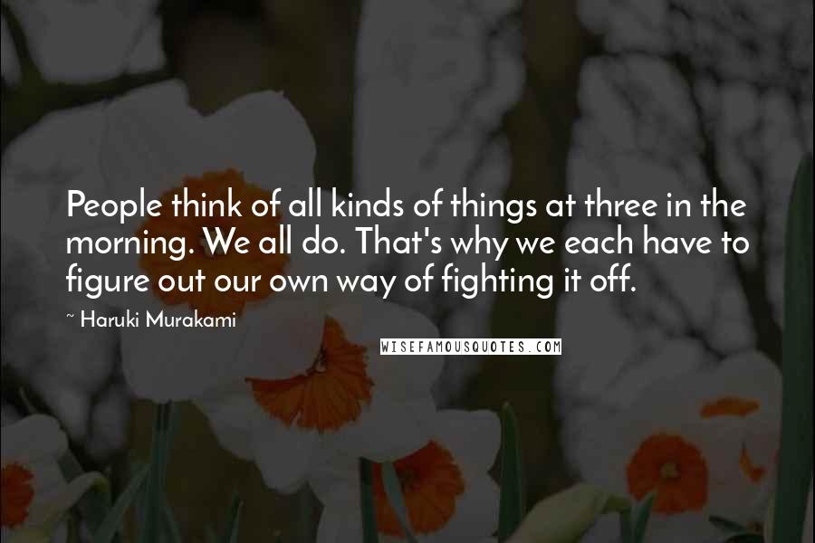 Haruki Murakami Quotes: People think of all kinds of things at three in the morning. We all do. That's why we each have to figure out our own way of fighting it off.