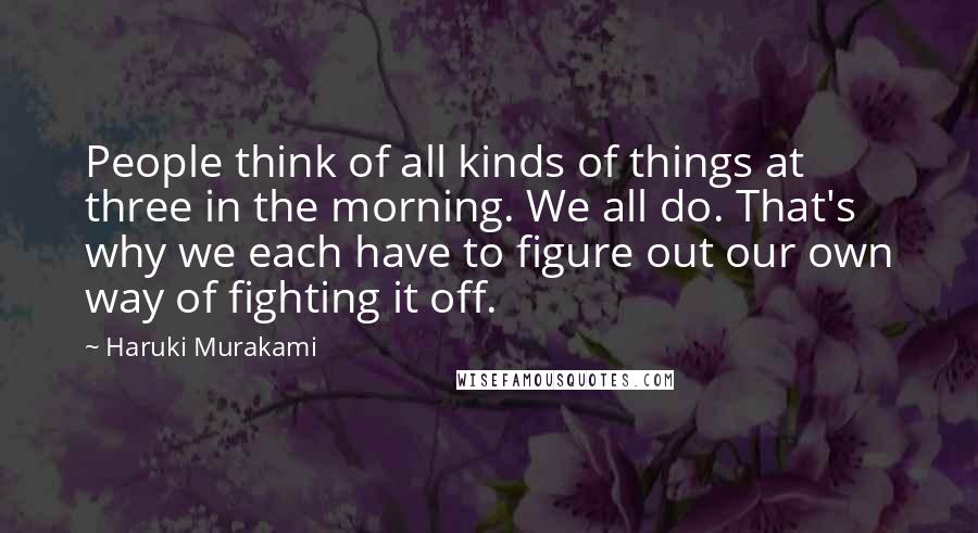 Haruki Murakami Quotes: People think of all kinds of things at three in the morning. We all do. That's why we each have to figure out our own way of fighting it off.