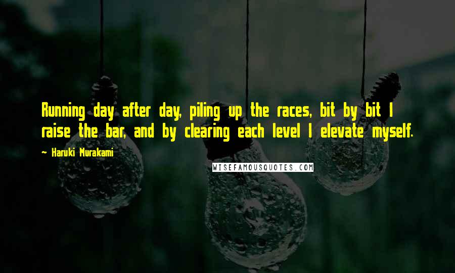 Haruki Murakami Quotes: Running day after day, piling up the races, bit by bit I raise the bar, and by clearing each level I elevate myself.