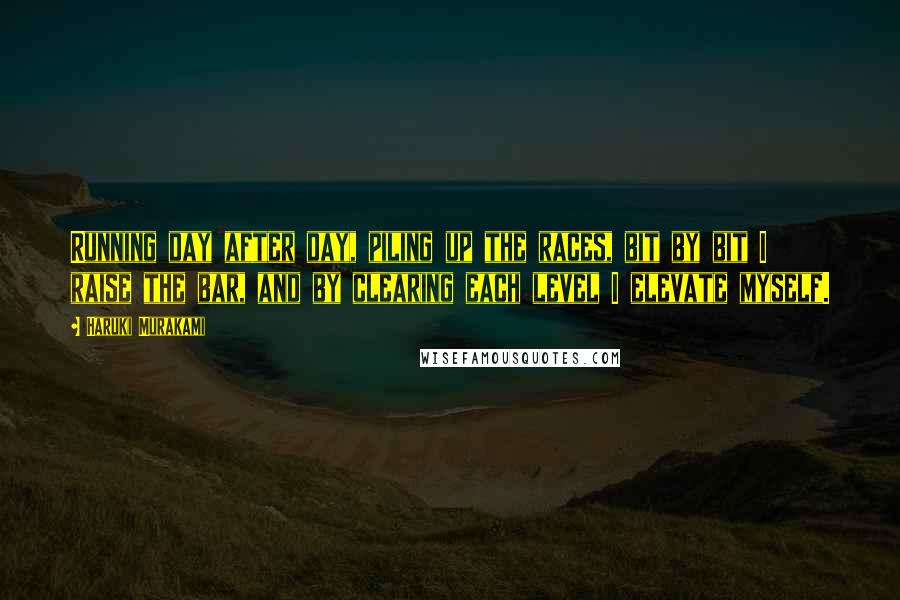 Haruki Murakami Quotes: Running day after day, piling up the races, bit by bit I raise the bar, and by clearing each level I elevate myself.