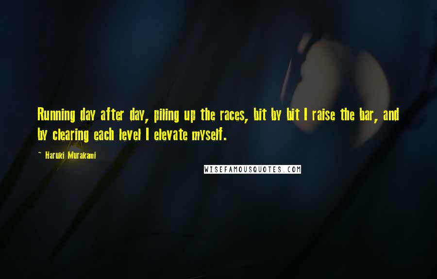 Haruki Murakami Quotes: Running day after day, piling up the races, bit by bit I raise the bar, and by clearing each level I elevate myself.