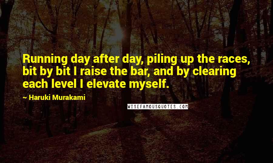 Haruki Murakami Quotes: Running day after day, piling up the races, bit by bit I raise the bar, and by clearing each level I elevate myself.